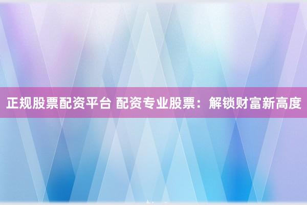 正规股票配资平台 配资专业股票：解锁财富新高度