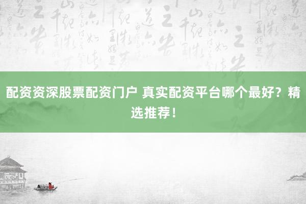 配资资深股票配资门户 真实配资平台哪个最好？精选推荐！