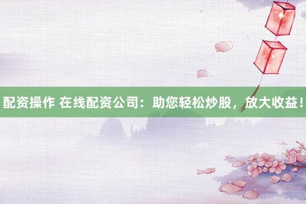配资操作 在线配资公司：助您轻松炒股，放大收益！