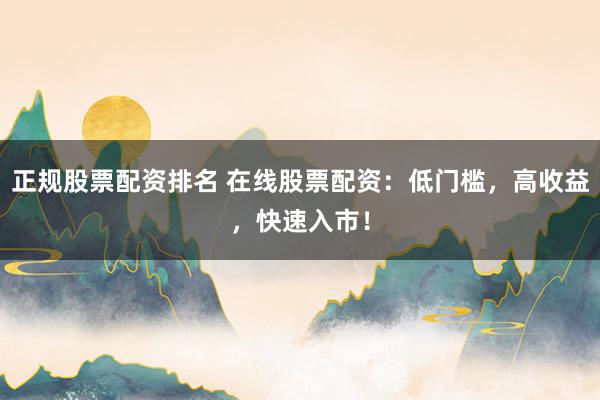 正规股票配资排名 在线股票配资：低门槛，高收益，快速入市！