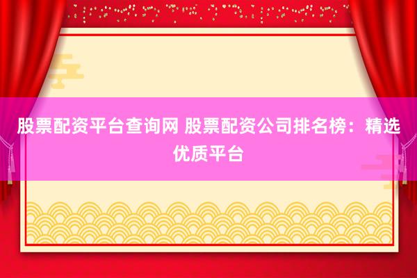股票配资平台查询网 股票配资公司排名榜：精选优质平台