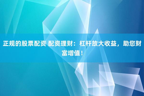 正规的股票配资 配资理财：杠杆放大收益，助您财富增值！