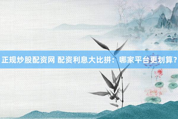 正规炒股配资网 配资利息大比拼：哪家平台更划算？