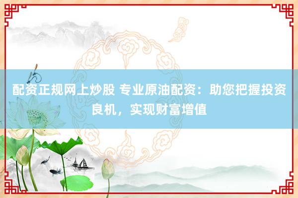 配资正规网上炒股 专业原油配资：助您把握投资良机，实现财富增值