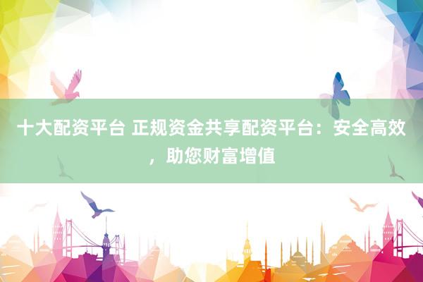 十大配资平台 正规资金共享配资平台：安全高效，助您财富增值