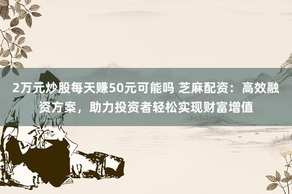 2万元炒股每天赚50元可能吗 芝麻配资：高效融资方案，助力投资者轻松实现财富增值