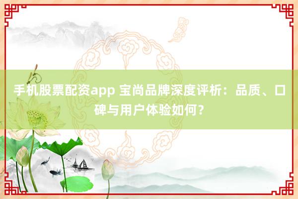 手机股票配资app 宝尚品牌深度评析：品质、口碑与用户体验如何？