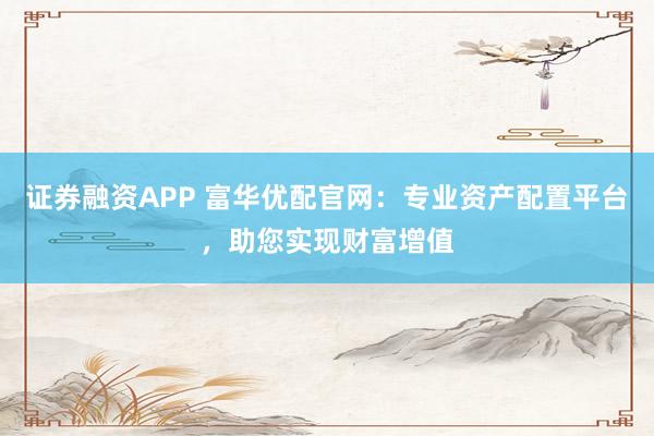 证券融资APP 富华优配官网：专业资产配置平台，助您实现财富增值