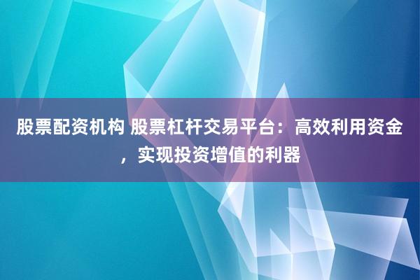 股票配资机构 股票杠杆交易平台：高效利用资金，实现投资增值的利器
