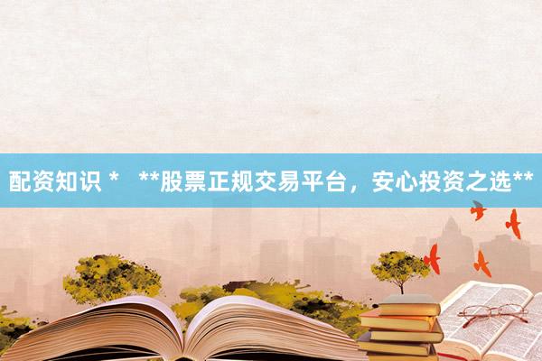 配资知识 *   **股票正规交易平台，安心投资之选**