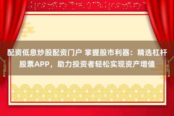 配资低息炒股配资门户 掌握股市利器：精选杠杆股票APP，助力投资者轻松实现资产增值