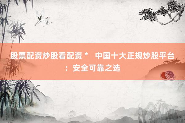 股票配资炒股看配资 *   中国十大正规炒股平台：安全可靠之选