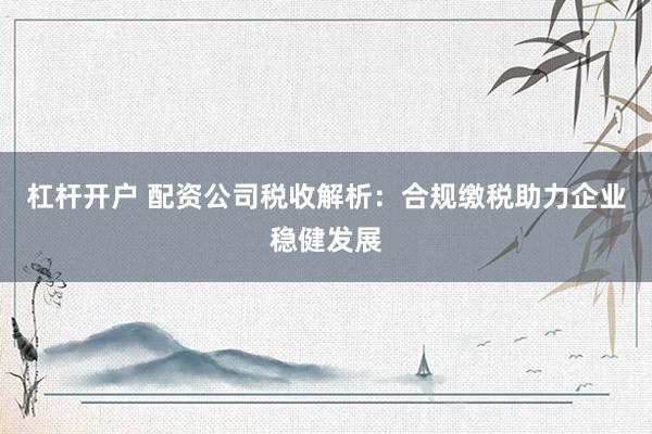 杠杆开户 配资公司税收解析：合规缴税助力企业稳健发展