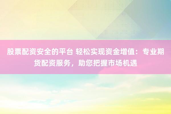 股票配资安全的平台 轻松实现资金增值：专业期货配资服务，助您把握市场机遇