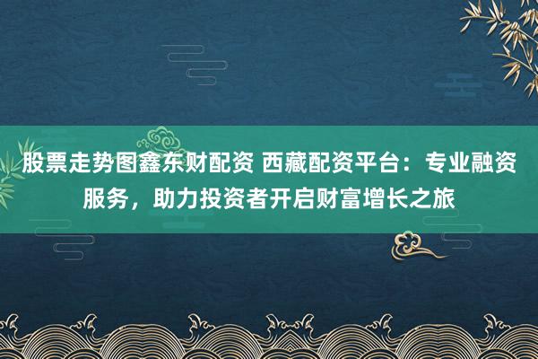 股票走势图鑫东财配资 西藏配资平台：专业融资服务，助力投资者开启财富增长之旅