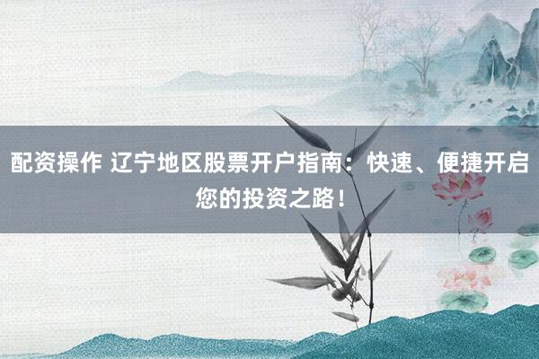 配资操作 辽宁地区股票开户指南：快速、便捷开启您的投资之路！