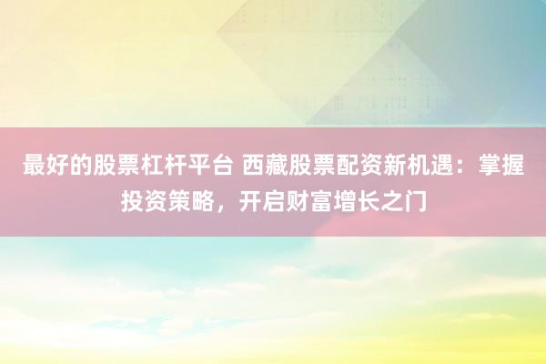最好的股票杠杆平台 西藏股票配资新机遇：掌握投资策略，开启财富增长之门