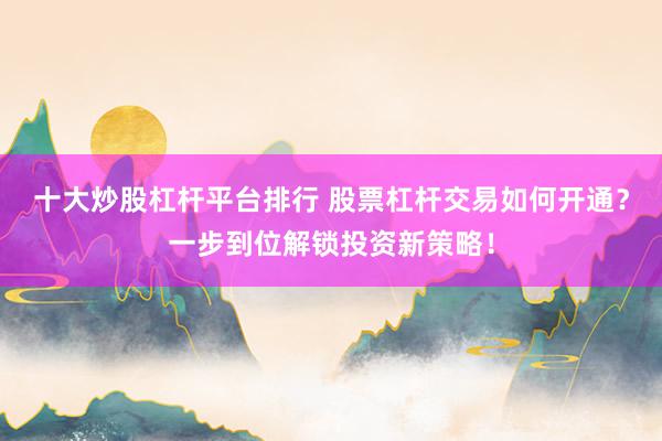 十大炒股杠杆平台排行 股票杠杆交易如何开通？一步到位解锁投资新策略！