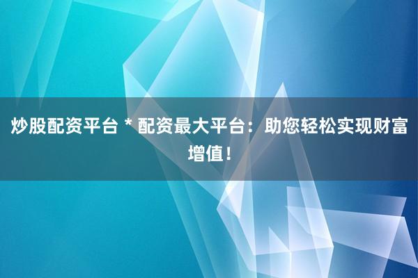 炒股配资平台 * 配资最大平台：助您轻松实现财富增值！