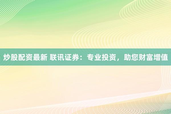 炒股配资最新 联讯证券：专业投资，助您财富增值