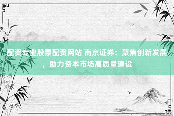 配资专业股票配资网站 南京证券：聚焦创新发展，助力资本市场高质量建设