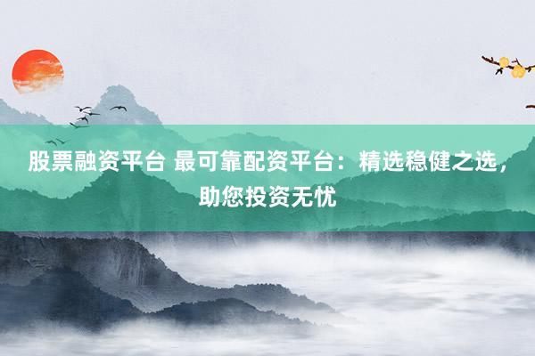 股票融资平台 最可靠配资平台：精选稳健之选，助您投资无忧