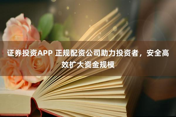 证券投资APP 正规配资公司助力投资者，安全高效扩大资金规模
