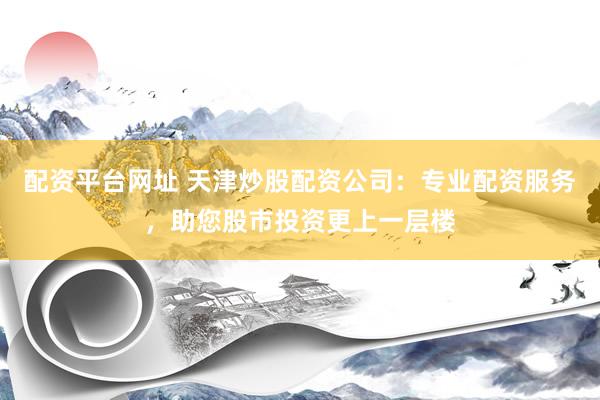 配资平台网址 天津炒股配资公司：专业配资服务，助您股市投资更上一层楼