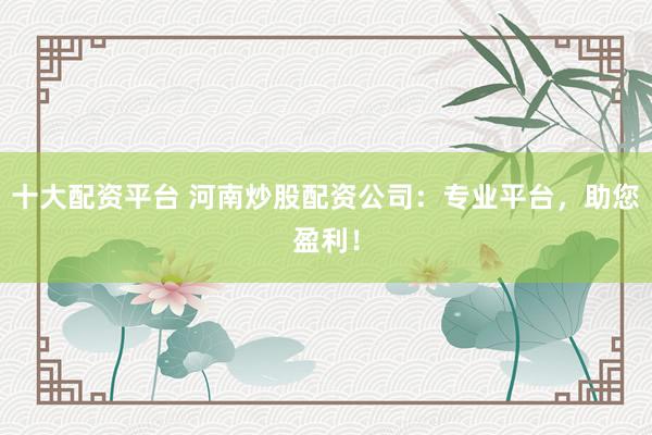 十大配资平台 河南炒股配资公司：专业平台，助您盈利！