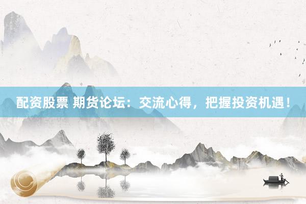 配资股票 期货论坛：交流心得，把握投资机遇！