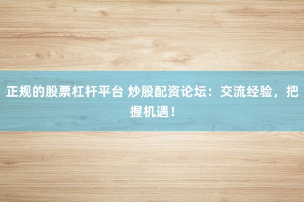 正规的股票杠杆平台 炒股配资论坛：交流经验，把握机遇！