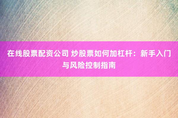 在线股票配资公司 炒股票如何加杠杆：新手入门与风险控制指南