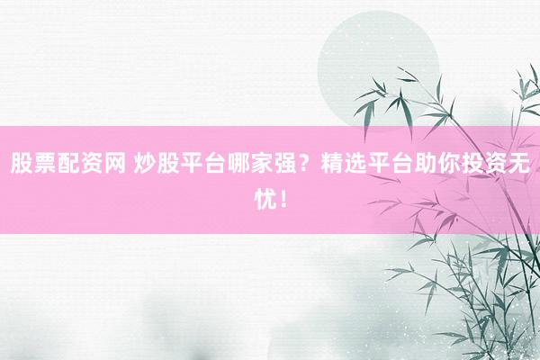 股票配资网 炒股平台哪家强？精选平台助你投资无忧！
