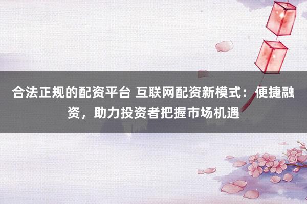 合法正规的配资平台 互联网配资新模式：便捷融资，助力投资者把握市场机遇