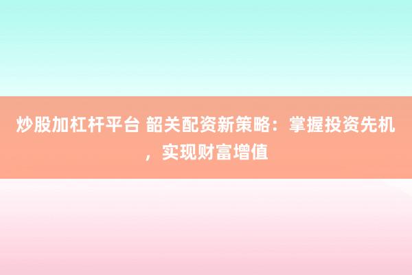 炒股加杠杆平台 韶关配资新策略：掌握投资先机，实现财富增值