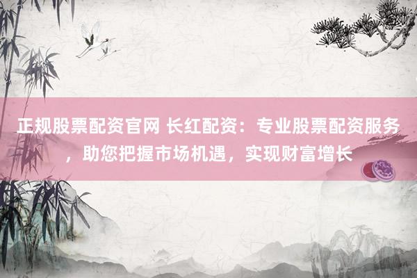 正规股票配资官网 长红配资：专业股票配资服务，助您把握市场机遇，实现财富增长