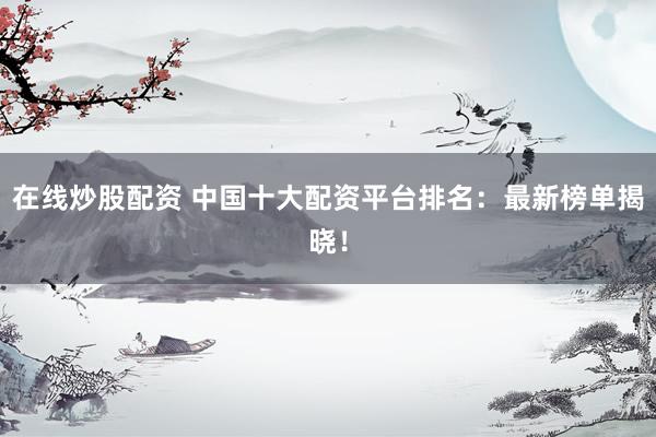 在线炒股配资 中国十大配资平台排名：最新榜单揭晓！