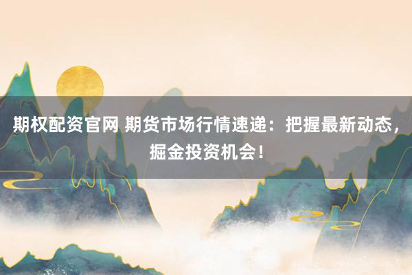 期权配资官网 期货市场行情速递：把握最新动态，掘金投资机会！