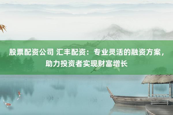 股票配资公司 汇丰配资：专业灵活的融资方案，助力投资者实现财富增长