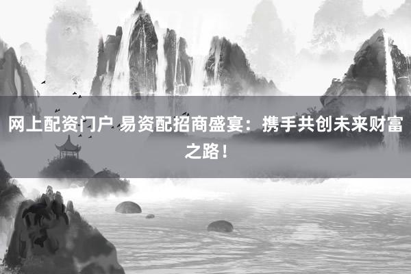 网上配资门户 易资配招商盛宴：携手共创未来财富之路！