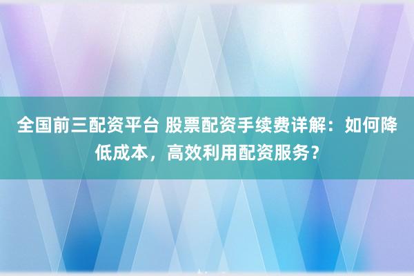 全国前三配资平台 股票配资手续费详解：如何降低成本，高效利用配资服务？