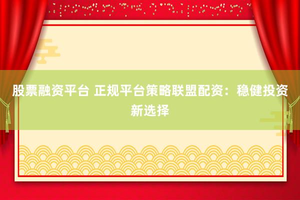 股票融资平台 正规平台策略联盟配资：稳健投资新选择