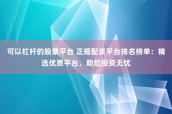 可以杠杆的股票平台 正规配资平台排名榜单：精选优质平台，助您投资无忧