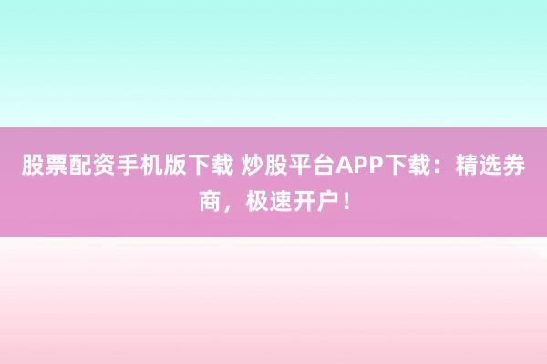股票配资手机版下载 炒股平台APP下载：精选券商，极速开户！