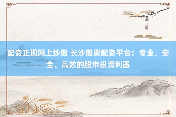 配资正规网上炒股 长沙股票配资平台：专业、安全、高效的股市投资利器
