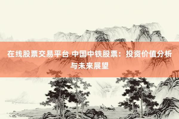 在线股票交易平台 中国中铁股票：投资价值分析与未来展望
