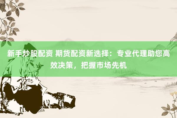 新手炒股配资 期货配资新选择：专业代理助您高效决策，把握市场先机