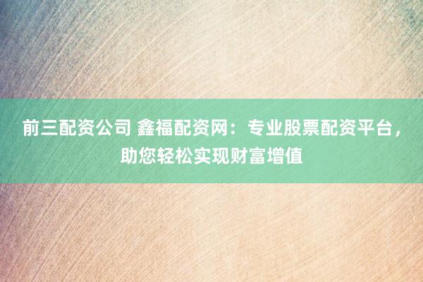 前三配资公司 鑫福配资网：专业股票配资平台，助您轻松实现财富增值