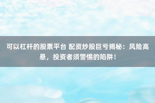 可以杠杆的股票平台 配资炒股巨亏揭秘：风险高悬，投资者须警惕的陷阱！