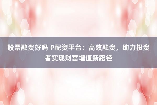 股票融资好吗 P配资平台：高效融资，助力投资者实现财富增值新路径
